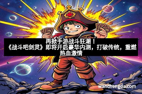 再掀手游战斗狂潮!《战斗吧剑灵》即将开启豪华内测,打破传统,重燃热血激情